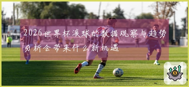 2026世界杯滚球的数据观察与趋势分析会带来什么新机遇