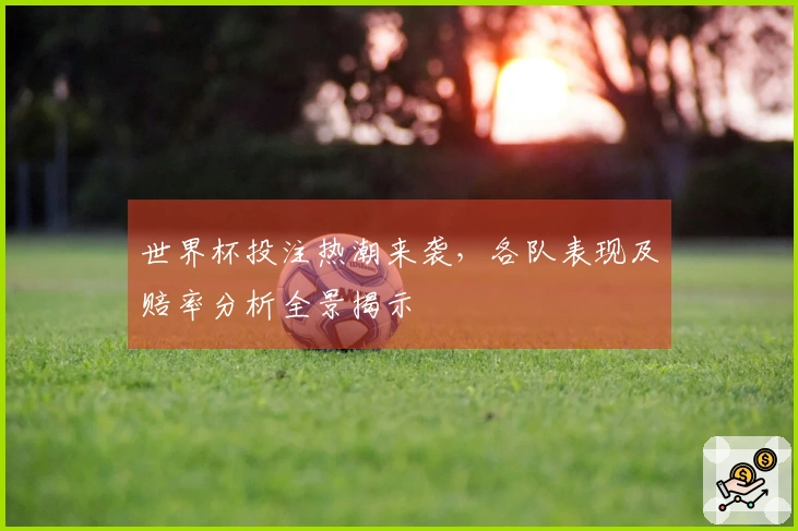 世界杯投注热潮来袭，各队表现及赔率分析全景揭示